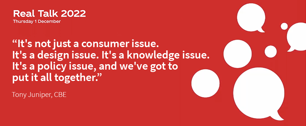 Red backgroung with the title "Real Talk 2022 - Thursday 1 December" and the quote "It's not just a consumer issue. It's a design issue. It's a knowledge issue. It's a policy issue, and we've got to put it all together." - Tony Juniper, CBE