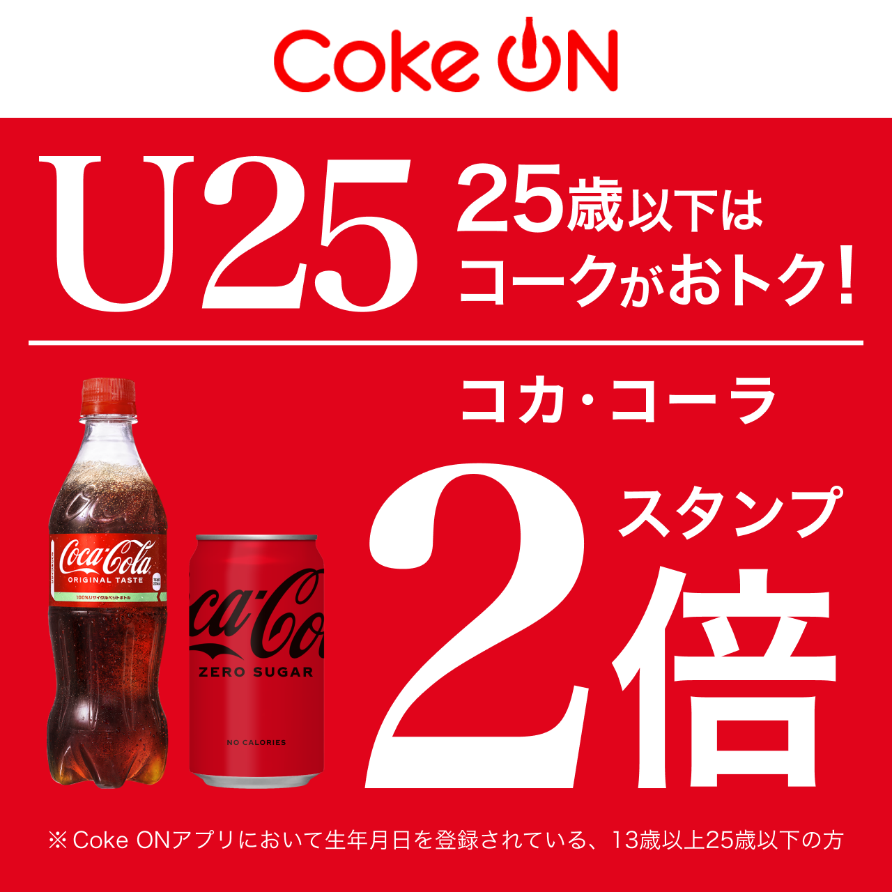 Coke ON U25 25歳以下はコークがおトク！コカ･コーラ スタンプ２倍 ※Coke ONアプリにおいて生年月日を登録されている、13歳以上25歳以下の方