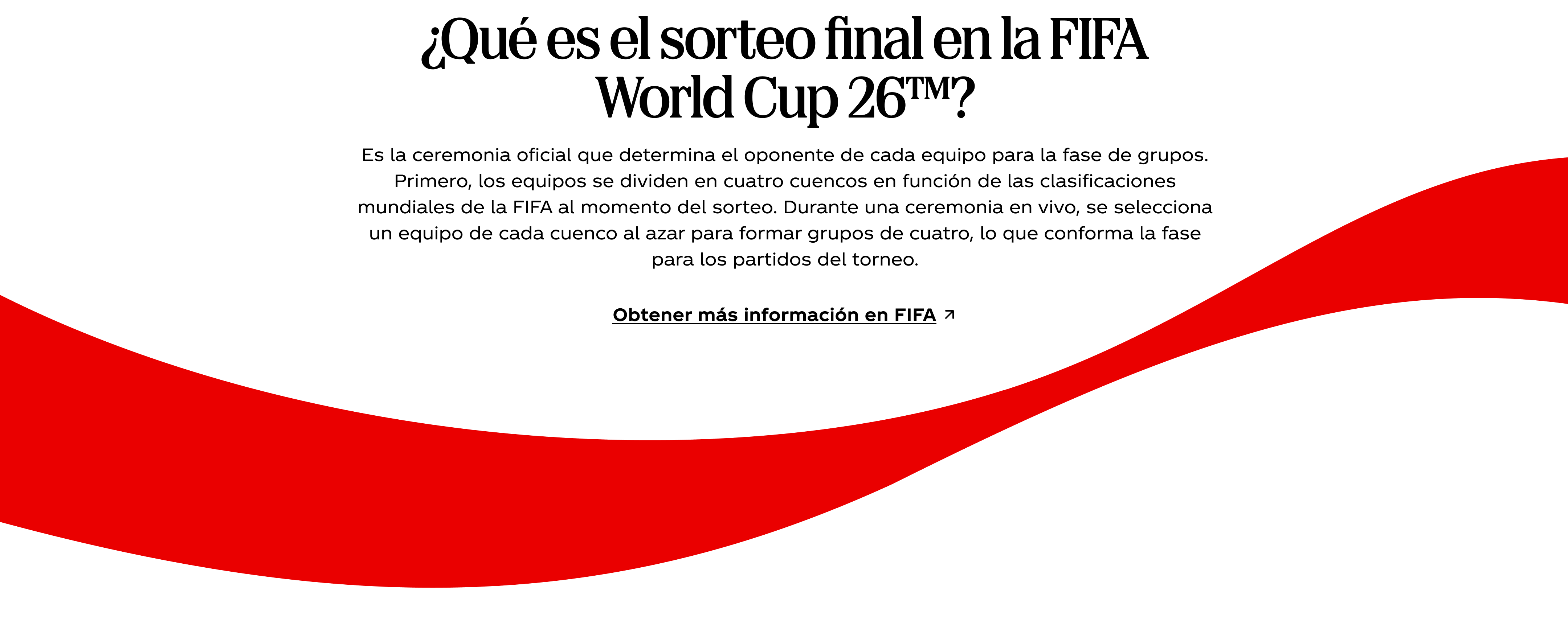 ¿Qué es el sorteo final en la FIFA World Cup 26™? Es la ceremonia oficial que determina el oponente de cada equipo para la fase de grupos. Primero, los equipos se dividen en cuatro cuencos en función de las clasificaciones mundiales de la FIFA al momento del sorteo. Durante una ceremonia en vivo, se selecciona un equipo de cada cuenco al azar para formar grupos de cuatro, lo que conforma la fase para los partidos del torneo. Obtener más información en FIFA. La icónica cinta roja de Coca-Cola ondea por debajo.